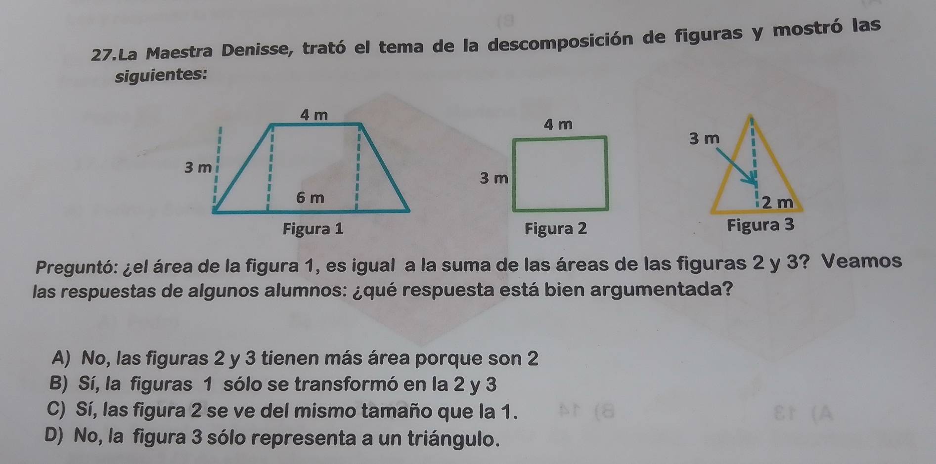 La Maestra Denisse, trató el tema de la descomposición de figuras y mostró las
siguientes:
Figura 2 
Preguntó: ¿el área de la figura 1, es igual a la suma de las áreas de las figuras 2 y 3? Veamos
las respuestas de algunos alumnos: ¿qué respuesta está bien argumentada?
A) No, las figuras 2 y 3 tienen más área porque son 2
B) Sí, la figuras 1 sólo se transformó en la 2 y 3
C) Sí, las figura 2 se ve del mismo tamaño que la 1.
D) No, la figura 3 sólo representa a un triángulo.