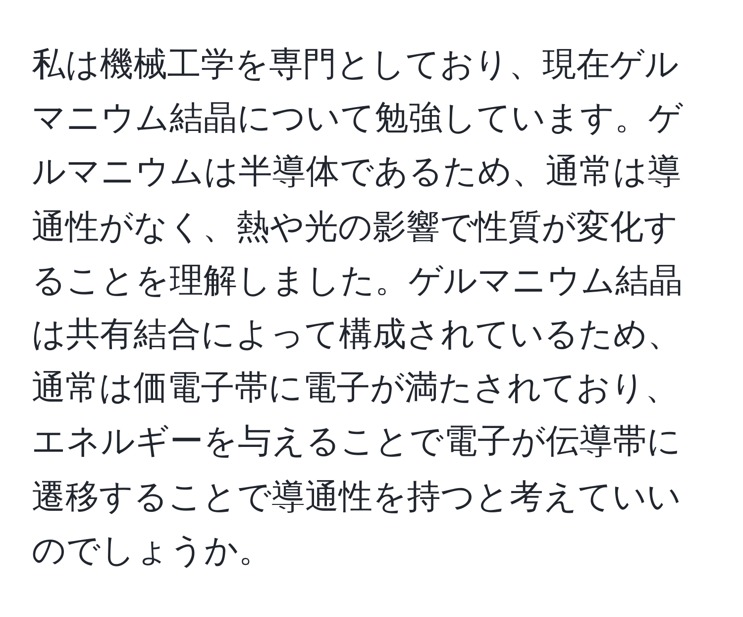 私は機械工学を専門としており、現在ゲルマニウム結晶について勉強しています。ゲルマニウムは半導体であるため、通常は導通性がなく、熱や光の影響で性質が変化することを理解しました。ゲルマニウム結晶は共有結合によって構成されているため、通常は価電子帯に電子が満たされており、エネルギーを与えることで電子が伝導帯に遷移することで導通性を持つと考えていいのでしょうか。