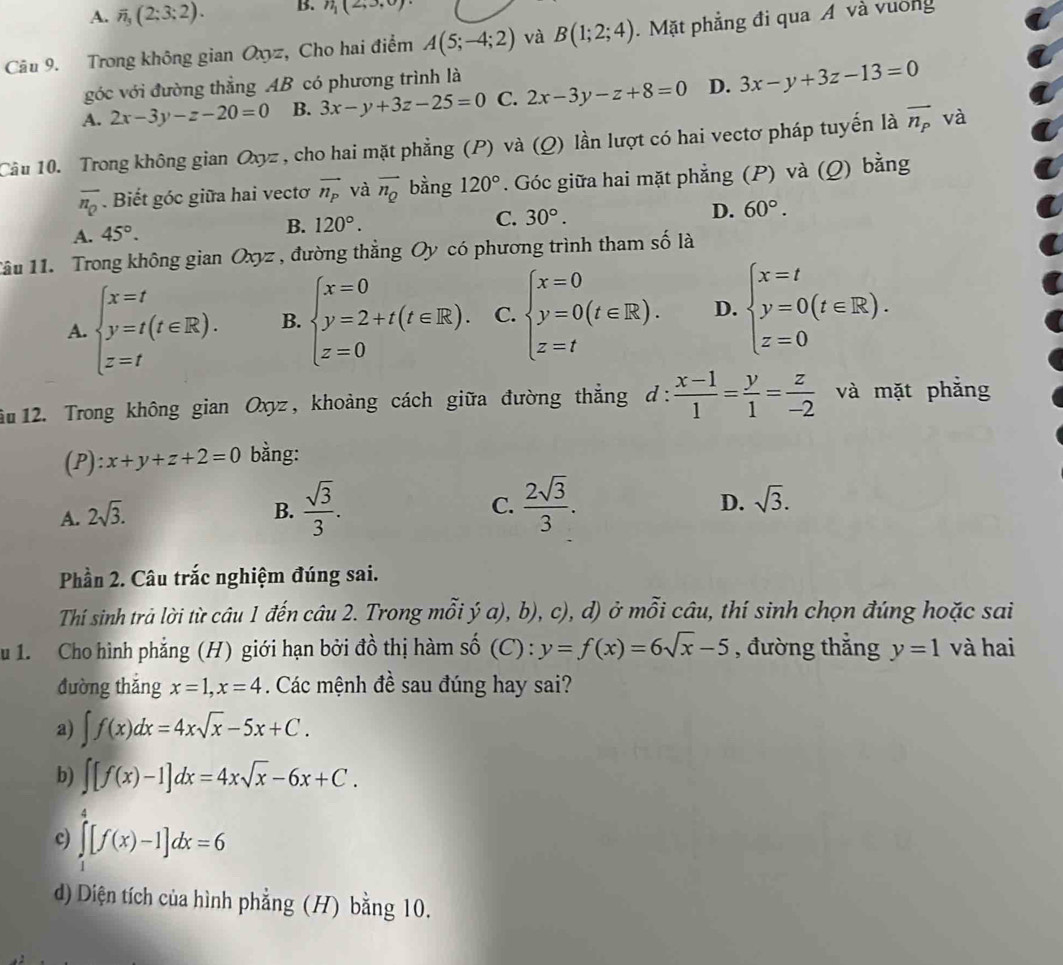 A. overline n_3(2:3:2). B. n_1(2,3,0)
Câu 9. Trong không gian Oxyz, Cho hai điểm A(5;-4;2) và B(1;2;4). Mặt phẳng đi qua A và vường
góc với đường thẳng AB có phương trình là
A. 2x-3y-z-20=0 B. 3x-y+3z-25=0 C. 2x-3y-z+8=0 D. 3x-y+3z-13=0
Cầu 10. Trong không gian Oxyz, cho hai mặt phẳng (P) và (Q) lần lượt có hai vectơ pháp tuyến là vector n_p và
overline n_Q Biết góc giữa hai vectơ vector n_P và overline n_Q bằng 120°. Góc giữa hai mặt phẳng (P) và (Q) bằng
A. 45°. B. 120°. C. 30°. D. 60°.
1ầu 11. Trong không gian Oxyz , đường thẳng Oy có phương trình tham số là
A. beginarrayl x=t y=t(t∈ R). z=tendarray. B. beginarrayl x=0 y=2+t(t∈ R). z=0endarray. C. beginarrayl x=0 y=0(t∈ R). z=tendarray. D. beginarrayl x=t y=0(t∈ R). z=0endarray.
ău 12. Trong không gian Oxyz, khoảng cách giữa đường thẳng ở l.  (x-1)/1 = y/1 = z/-2  và mặt phẳng
(P): x+y+z+2=0 bằng:
A. 2sqrt(3).
B.  sqrt(3)/3 .  2sqrt(3)/3 . D. sqrt(3).
C.
Phần 2. Câu trắc nghiệm đúng sai.
Thí sinh trả lời từ câu 1 đến câu 2. Trong mỗi ý a), b), c), d) ở mỗi câu, thí sinh chọn đúng hoặc sai
u 1. Cho hình phẳng (H) giới hạn bởi đồ thị hàm số (C) : y=f(x)=6sqrt(x)-5 , đường thẳng y=1 và hai
đường thǎng x=1,x=4 Các mệnh đề sau đúng hay sai?
a) ∈t f(x)dx=4xsqrt(x)-5x+C.
b) ∈t [f(x)-1]dx=4xsqrt(x)-6x+C.
c) ∈tlimits _1^4[f(x)-1]dx=6
d) Diện tích của hình phẳng (H) bằng 10.