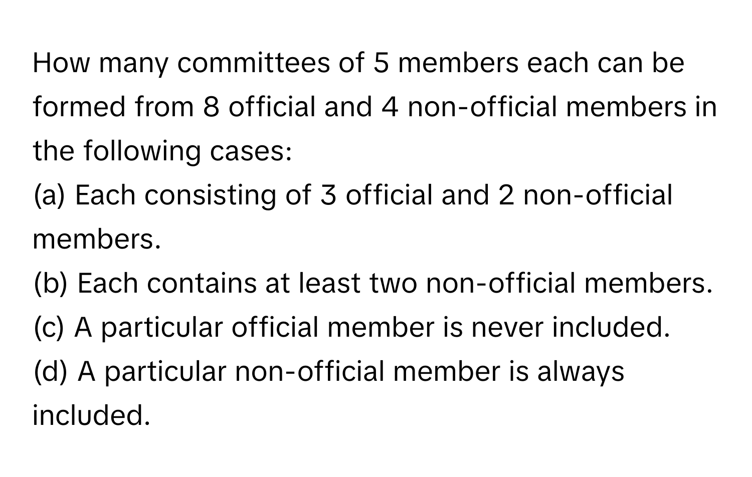 How many committees of 5 members each can be formed from 8 official and 4 non-official members in the following cases:
(a) Each consisting of 3 official and 2 non-official members.
(b) Each contains at least two non-official members.
(c) A particular official member is never included.
(d) A particular non-official member is always included.