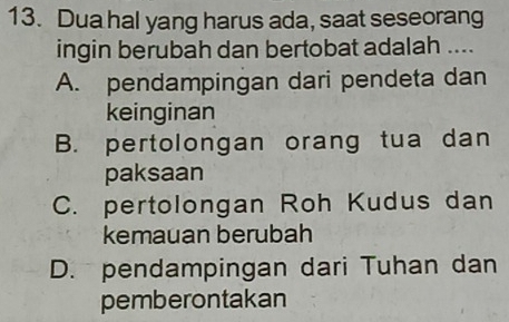 Dua hal yang harus ada, saat seseorang
ingin berubah dan bertobat adalah ....
A. pendampingan dari pendeta dan
keinginan
B. pertolongan orang tua dan
paksaan
C. pertolongan Roh Kudus dan
kemauan berubah
D. pendampingan dari Tuhan dan
pemberontakan