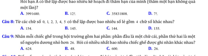 Hỏi bạn Á có thể lập được bao nhiều kể hoạch đi thâm bạn của minh (thâm một bạn không quả
một lần)?
A. 3991680. B. 12!. C. 35831808. D. 7!.
Câu 8: Từ các chữ số 0, 1, 2, 3, 4, 5 có thể lập được bao nhiêu số lẻ gồm 4 chữ số khác nhau?
A. 154. B. 145. C. 144. D. 155.
Câu 9: Nhãn mỗi chiếc ghế trong hội trường gồm hai phần: phần đầu là một chữ cái, phần thứ hai là một
số nguyên dương nhỏ hơn 26. Hỏi có nhiều nhất bao nhiêu chiếc ghế được ghi nhãn khác nhau?
A. 624. B. 48. C. 600. D. 26.