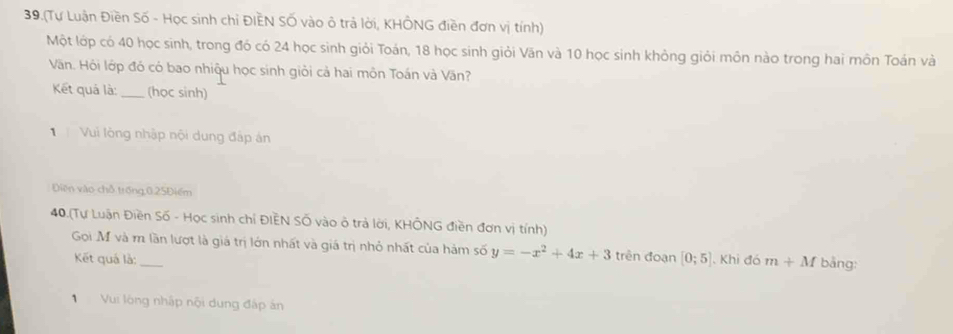 39.(Tự Luận Điền Số - Học sinh chỉ ĐIÊN SỐ vào ô trả lời, KHÔNG điền đơn vị tính) 
Một lớp có 40 học sinh, trong đó có 24 học sinh giỏi Toán, 18 học sinh giỏi Văn và 10 học sinh không giỏi môn nào trong hai môn Toán và 
Văn. Hội lớp đó có bao nhiệu học sinh giỏi cả hai môn Toán và Văn? 
Kết quá là:_ (học sinh) 
Vui lòng nhập nội dung đấp án 
Diền vào chỗ trống, 0.25Điểm
40.(Tự Luận Điền Số - Học sinh chỉ ĐIEN SỐ vào ô trả lời, KHÔNG điền đơn vị tính) 
Gọi M và m lần lượt là giá trị lớn nhất và giá trị nhỏ nhất của hàm số y=-x^2+4x+3 trên đoạn [0;5]. Khi đó m+M bảng: 
Kết quá là: 
Vui lóng nhập nội dung đấp án