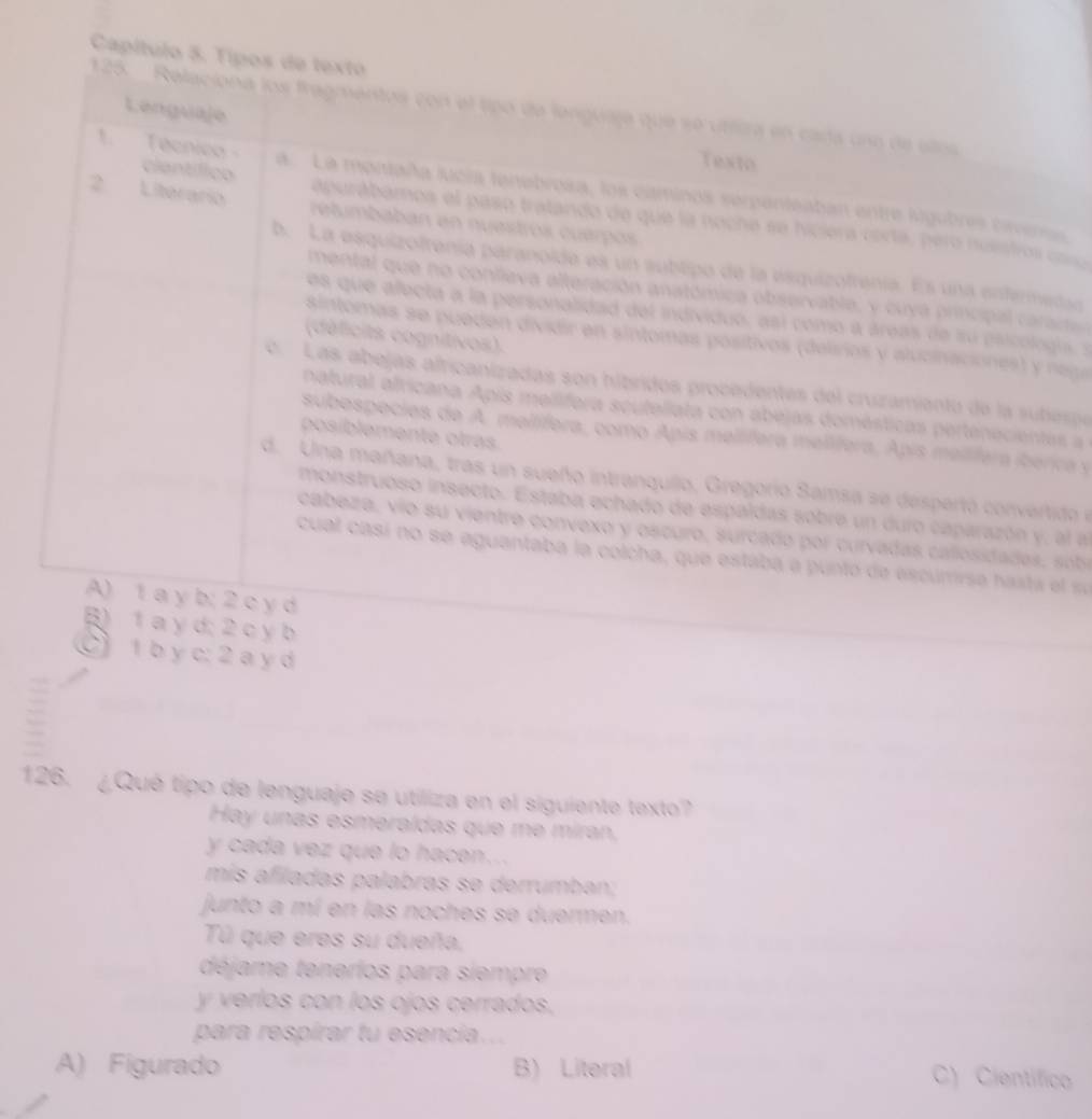 Capítulo 5. Tipos de textó
125.  Relaciona los fragmentos con el tipó de languaja que se utfira en cada una de alos
Lenguaje
Texto
1 Técnico a La momaña jucia tenebrosa, los caminos serpenteaban entre lugubres crena
ciantífico apurábamos el paso tratando de que la noche se hiciera corta, pero nuistros cs
2 Literario retumbaban en nuestros cuérpos
b. La esquizofrenía paranoíde es un subtipo de la esquizofrenía. Es una entermedao
mental  que no conlleva alteración anatómica observable, y cu ya principa  a am
es que afecta a la personalidad del individuo, así como a áreas de su psicologia , s
(déficits cognitivos).
sintomas se pueden dividir en sintomas positivos (delisrios y alucinaciones) y nega
e.   Las abejas africanizadas son hibridos procadentes del cruzamianto de la subespe
natural africana Apis mellifora scuteliata con abejas domésticas pertenecientes a
posíblemente otras
subospecies de A. meltífera, como Apis meltífera melífera, Apis melífera iberica y
d. Una mañana, tras un sueño intranquilo, Gregorio Samsa se despertó convertido e
monstruoso insecto. Estaba echado de espaldas sobre un duro caparazón y, al a
cabeza, vío su vientre convexo y oscuro, surcado por curvadas callosidadas, sobe
cual casí no se aguantaba la colcha, que estaba a puntó de escumirse hasta el se
A) 1 a y b; 2 c y d
B) 1 a y d; 2 c y b
C) 1 b y c: 2 a y d
126. ¿Qué tipo de lenguaje se utiliza en el siguiente texto?
Hay unas esmeraídas que me míran,
y cada vez que lo hacen...
mís afiladas palabras se derrumban;
junto a mí en las noches se duermen.
Tú que eres su dueña,
déjame tenerios para siempre
y verlos con los ojos cerrados,
para respírar tu esencía...
A) Figurado B) Literal C) Científico