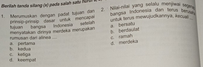 Berilah tanda silang (x) pada salah satu hurul 
1. Merumuskan dengan padat tujuan dan 2. · Nilai-nilai yang selalu menjiwai segena
bangsa Indonesia dan terus berusaha
prinsip-prinsip dasar untuk mencapai
tujuan bangsa Indonesia setelah untuk terus mewujudkannya, kecuali _
a. bersatu
menyatakan dirinya merdeka merupakan b. berdaulat
rumusan dari alinea ....
c. ramah
a. pertama
d. merdeka
b. kedua
c. ketiga
d. keempat