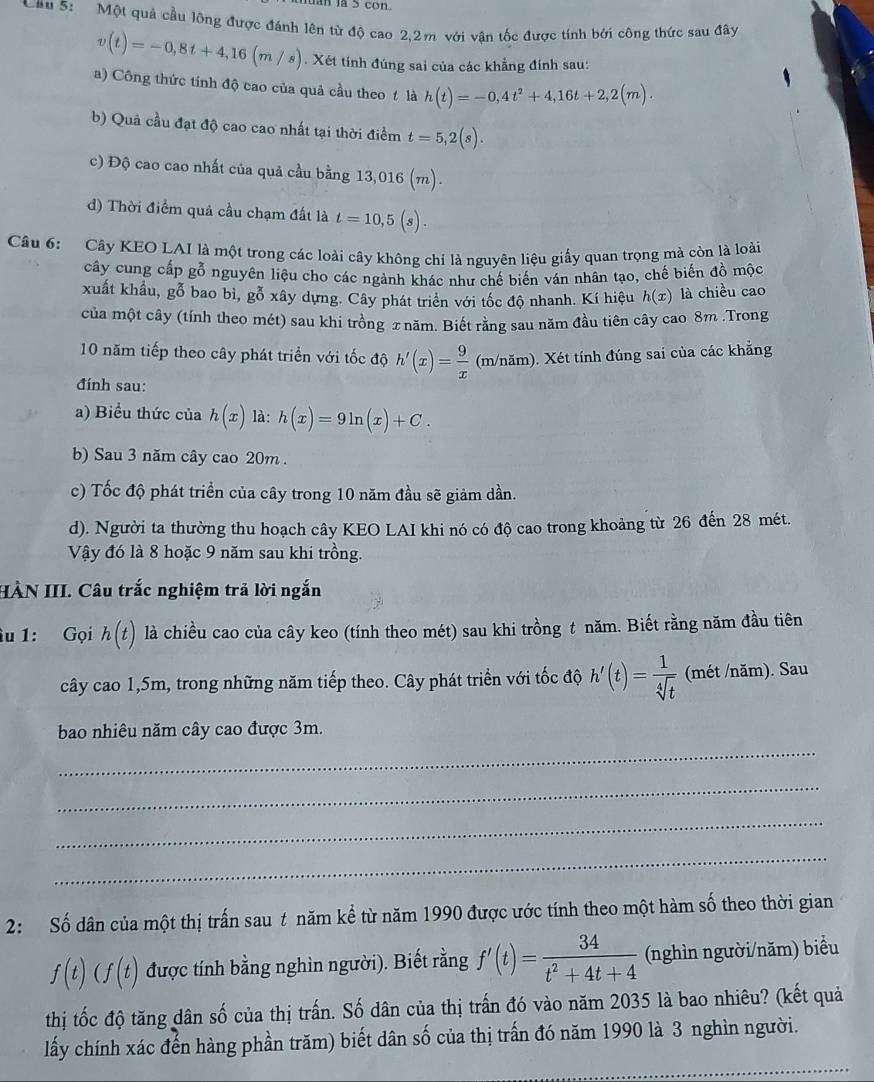 con
Cầu 5:   Một quả cầu lông được đánh lên từ độ cao 2,2m với vận tốc được tính bởi công thức sau đây
v(t)=-0,8t+4,16(m/s). Xét tính đúng sai của các khẳng đính sau:
a) Công thức tính độ cao của quả cầu theo t là h(t)=-0,4t^2+4,16t+2,2(m).
b) Quả cầu đạt độ cao cao nhất tại thời điểm t=5,2(s).
c) Độ cao cao nhất của quả cầu bằng 13,01 6(m).
đ) Thời điểm quả cầu chạm đất là t=10,5(s).
Câu 6: Cây KEO LAI là một trong các loài cây không chỉ là nguyên liệu giấy quan trọng mà còn là loài
cây cung cấp gỗ nguyên liệu cho các ngành khác như chế biến ván nhân tạo, chế biến đồ mộc
xuất khẩu, gỗ bao bì, gỗ xây dựng. Cây phát triển với tốc độ nhanh. Kí hiệu h(x) là chiều cao
của một cây (tính theo mét) sau khi trồng 2 năm. Biết răng sau năm đầu tiên cây cao 8m .Trong
10 năm tiếp theo cây phát triển với tốc độ h'(x)= 9/x  (m/năm). Xét tính đúng sai của các khẳng
đính sau:
a) Biểu thức của h(x) là: h(x)=9ln (x)+C.
b) Sau 3 năm cây cao 20m .
c) Tốc độ phát triển của cây trong 10 năm đầu sẽ giảm dần.
d). Người ta thường thu hoạch cây KEO LAI khi nó có độ cao trong khoảng từ 26 đến 28 mét.
Vậy đó là 8 hoặc 9 năm sau khi trồng.
HÀN III. Câu trắc nghiệm trả lời ngắn
âu 1: Gọi h(t) là chiều cao của cây keo (tính theo mét) sau khi trồng t năm. Biết rằng năm đầu tiên
cây cao 1,5m, trong những năm tiếp theo. Cây phát triển với tốc độ h'(t)= 1/sqrt[4](t)  (mét /năm). Sau
bao nhiêu năm cây cao được 3m.
_
_
_
_
2: Số dân của một thị trấn sau t năm kể từ năm 1990 được ước tính theo một hàm số theo thời gian
f(t)(f(t) được tính bằng nghìn người). Biết rằng f'(t)= 34/t^2+4t+4  (nghìn người/năm) biểu
thị tốc độ tăng dân số của thị trấn. Số dân của thị trấn đó vào năm 2035 là bao nhiêu? (kết quả
lấy chính xác đến hàng phần trăm) biết dân số của thị trấn đó năm 1990 là 3 nghìn người.