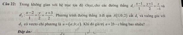 Trong không gian với hệ trục tọa độ Oxyz,cho các đường thẳng d_1: (x-1)/1 = (y+1)/2 = z/-1  và
d_2: (x-2)/1 = y/2 = (z+3)/2 . Phương trình đường thẳng Δđi qua A(1;0;2) cắt d_1 và vuông góc với
d_2 có vecto chi phương là vector u=(a;b;c). Khi đó giá trị a+2b-c bằng bao nhiêu? 
Đáp án:_