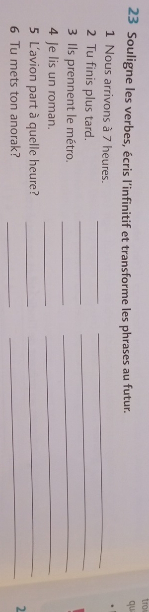 tro 
23 Souligne les verbes, écris l’infinitif et transforme les phrases au futur. 
qu 
_ 
_ 
1 Nous arrivons à 7 heures. 
_ 
2 Tu finis plus tard. 
_ 
_ 
3 Ils prennent le métro. 
_ 
_ 
4 Je lis un roman. 
_ 
5 L'avion part à quelle heure?_ 
_ 
_ 
6 Tu mets ton anorak? 
_ 
2