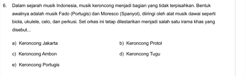 Dalam sejarah musik Indonesia, musik keroncong menjadi bagian yang tidak terpisahkan. Bentuk
awalnya adalah musik Fado (Portugis) dan Moresco (Spanyol), diiringi oleh alat musik dawai seperti
biola, ukulele, celo, dan perkusi. Set orkes ini tetap dilestarikan menjadi salah satu irama khas yang
disebut...
a) Keroncong Jakarta b) Keroncong Protol
c) Keroncong Ambon d) Keroncong Tugu
e)Keroncong Portugis