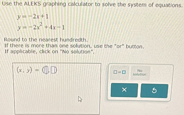 Use the ALEKS graphing calculator to solve the system of equations.
y=-2x+1
y=-2x^2+4x-1
Round to the nearest hundredth. 
If there is more than one solution, use the "or" button. 
If applicable, click on "No solution".
(x,y)=(□ ,□ )
No 
□ or□ solution 
× 6