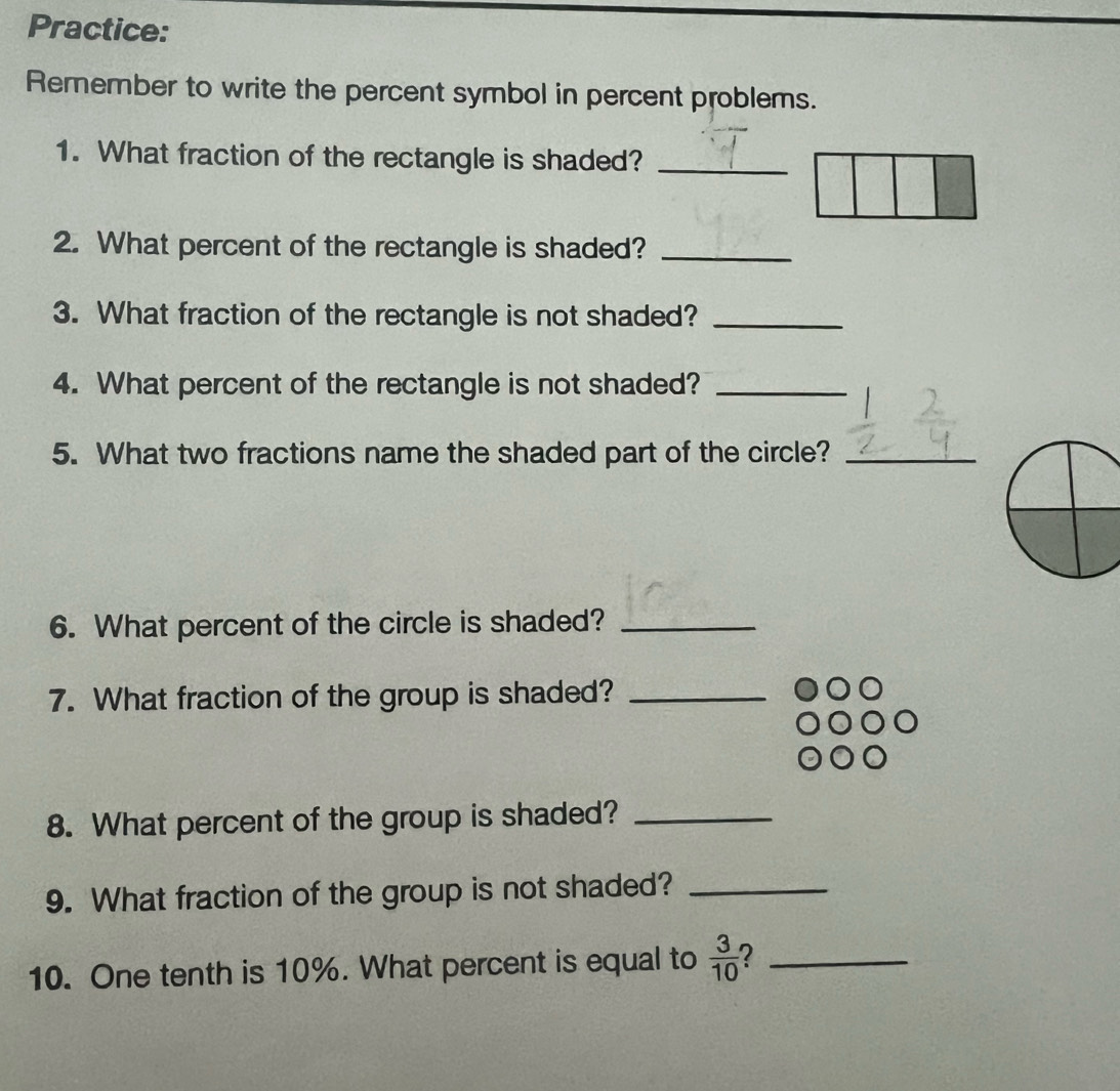 Practice: 
Remember to write the percent symbol in percent problems. 
1. What fraction of the rectangle is shaded?_ 
2. What percent of the rectangle is shaded?_ 
3. What fraction of the rectangle is not shaded?_ 
4. What percent of the rectangle is not shaded?_ 
5. What two fractions name the shaded part of the circle?_ 
6. What percent of the circle is shaded?_ 
7. What fraction of the group is shaded?_ 
8. What percent of the group is shaded?_ 
9. What fraction of the group is not shaded?_ 
10. One tenth is 10%. What percent is equal to  3/10  ?_