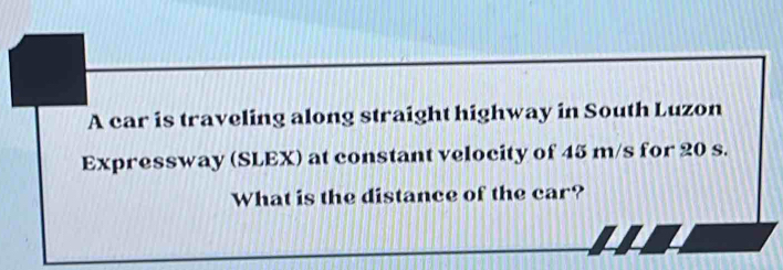 A car is traveling along straight highway in South Luzon 
Expressway (SLEX) at constant velocity of 45 m/s for 20 s. 
What is the distance of the car?