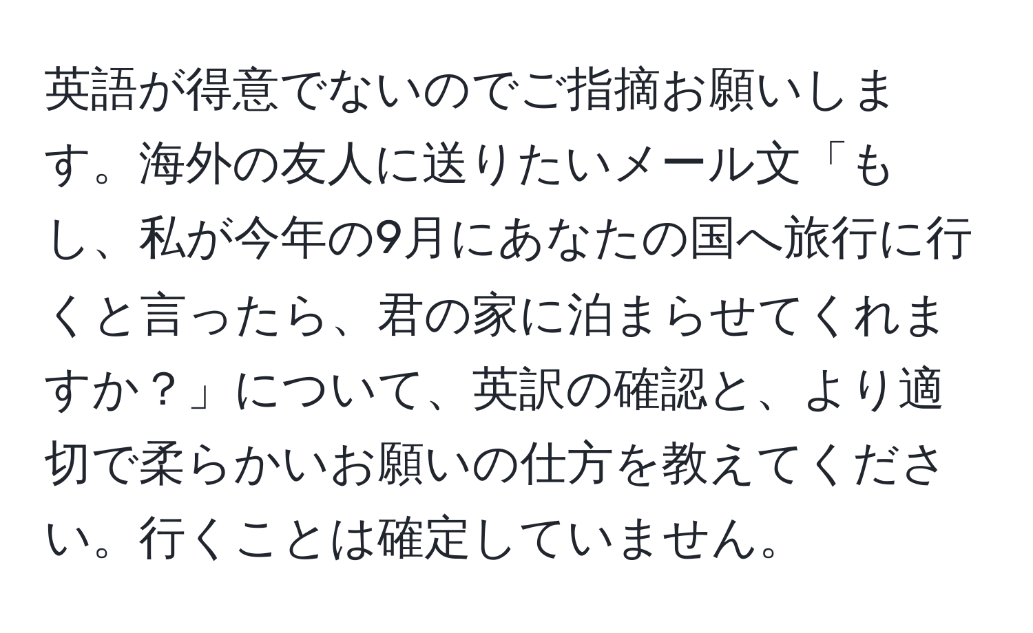 英語が得意でないのでご指摘お願いします。海外の友人に送りたいメール文「もし、私が今年の9月にあなたの国へ旅行に行くと言ったら、君の家に泊まらせてくれますか？」について、英訳の確認と、より適切で柔らかいお願いの仕方を教えてください。行くことは確定していません。