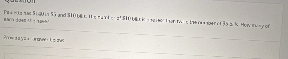 ton 
Paulette has $140 in $5 and $10 bills. The number of $10 bills is one less than twice the number of $5 bills. How many of 
each does she have? 
Provide your answer below: