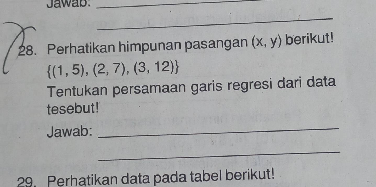 Jawab:_ 
_ 
28. Perhatikan himpunan pasangan (x,y) berikut!
 (1,5),(2,7),(3,12)
Tentukan persamaan garis regresi dari data 
tesebut! 
Jawab: 
_ 
_ 
29. Perhatikan data pada tabel berikut!