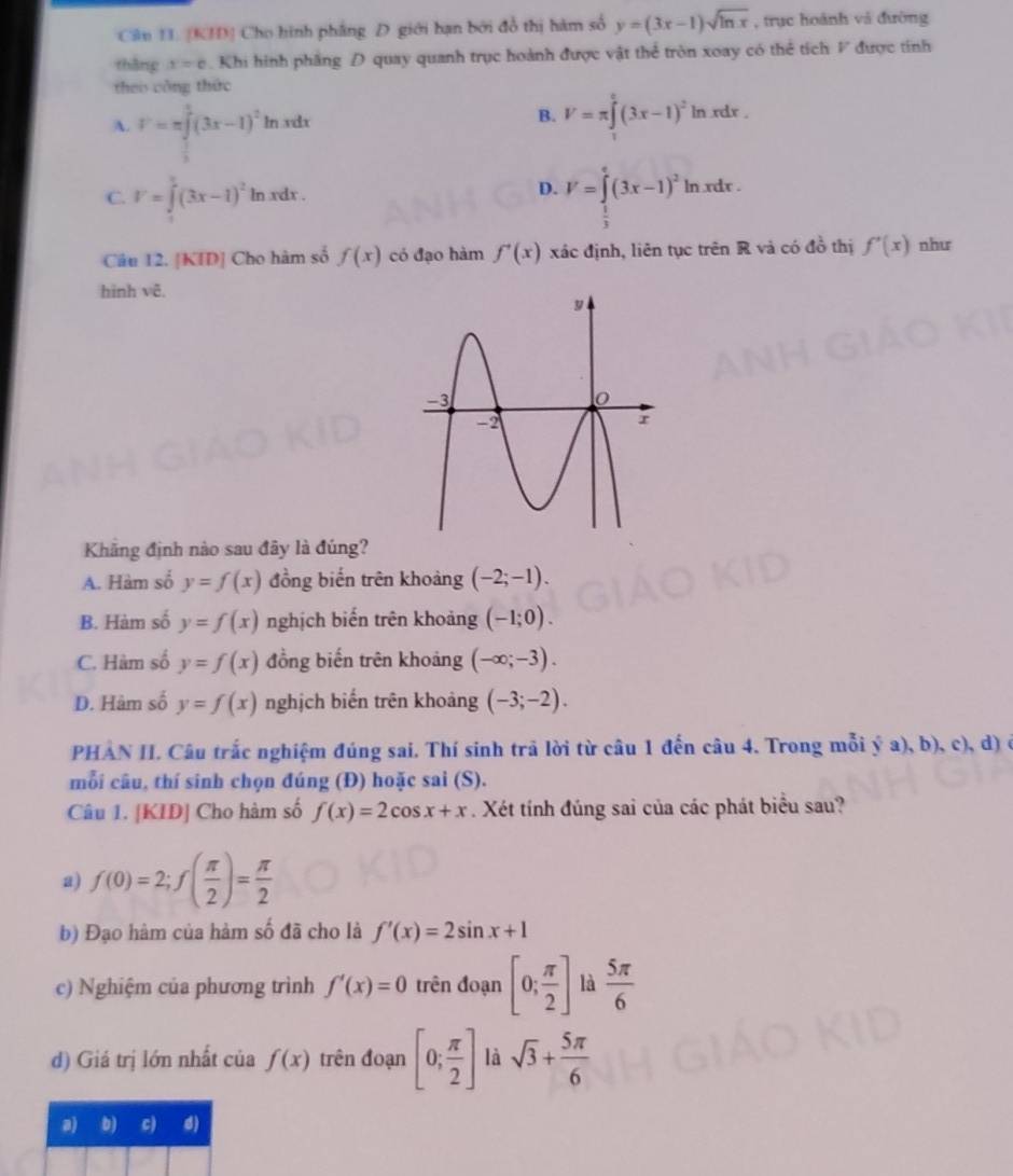 Cân 1I. [KID] Cho hình phẳng D giới bạn bởi đồ thị hàm số y=(3x-1)sqrt(ln x) , trục hoánh và đường
thàng x=e Khi hình phầng D quay quanh trục hoành được vật thể tròn xoay có thể tích F được tính
theo công thức
A. F=π ∈tlimits _ 1/3(3x-1 (3x-1)^2ln xdx
B. V=π ∈tlimits _0^(e(3x-1)^2)ln xdx.
C. V=∈t^2(3x-1)^2ln xdx D. V=∈tlimits _1^(e(3x-1)^2)ln xdx.
=
Câu 12. [KID] Cho hàm số f(x) có đạo hàm f'(x) xác định, liên tục trên R và có đồ thị f'(x) như
hình vẽ.
Khẳng định nào sau đây là đúng?
A. Hàm số y=f(x) đồng biến trên khoảng (-2;-1).
B. Hàm số y=f(x) nghịch biến trên khoảng (-1;0).
C. Hàm số y=f(x) đồng biến trên khoảng (-∈fty ;-3).
D. Hàm số y=f(x) nghịch biến trên khoảng (-3;-2).
PHẢN II. Câu trắc nghiệm đúng sai. Thí sinh trã lời từ câu 1 đến câu 4. Trong mỗi ý a), b), c), d) ở
mỗi câu, thí sinh chọn đúng (Đ) hoặc sai (S).
Câu 1. [KID] Cho hàm số f(x)=2cos x+x. Xét tính đúng sai của các phát biểu sau?
2) f(0)=2;f( π /2 )= π /2 
b) Đạo hàm của hàm số đã cho là f'(x)=2sin x+1
c) Nghiệm của phương trình f'(x)=0 trên đoạn [0; π /2 ] là  5π /6 
d) Giá trị lớn nhất của f(x) trên đoạn [0; π /2 ] là sqrt(3)+ 5π /6 