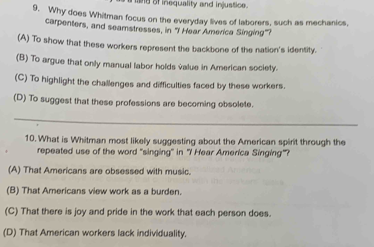 a land of inequality and injustice.
9. Why does Whitman focus on the everyday lives of laborers, such as mechanics.
carpenters, and seamstresses, in "I Hear America Singing"?
(A) To show that these workers represent the backbone of the nation's identity.
(B) To argue that only manual labor holds value in American society.
(C) To highlight the challenges and difficulties faced by these workers.
(D) To suggest that these professions are becoming obsolete.
_
10. What is Whitman most likely suggesting about the American spirit through the
repeated use of the word “singing” in "I Hear America Singing”?
(A) That Americans are obsessed with music.
(B) That Americans view work as a burden.
(C) That there is joy and pride in the work that each person does.
(D) That American workers lack individuality.