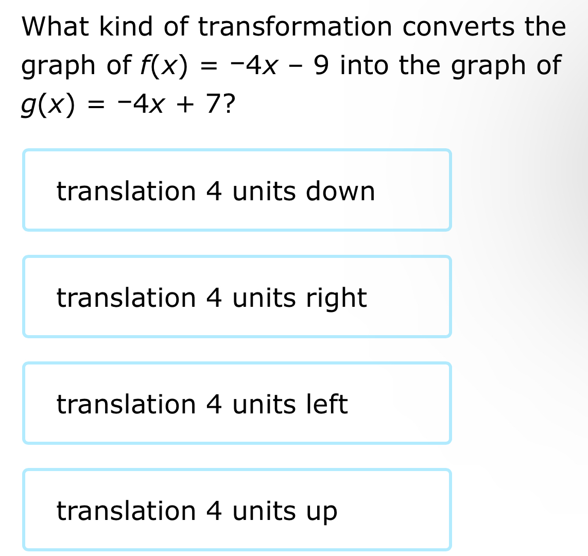 What kind of transformation converts the
graph of f(x)=-4x-9 into the graph of
g(x)=-4x+7 ?
translation 4 units down
translation 4 units right
translation 4 units left
translation 4 units up