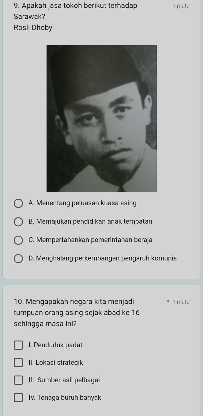 Apakah jasa tokoh berikut terhadap 1 mata
Sarawak?
Rosli Dhoby
A. Menentang peluasan kuasa asing
B. Memajukan pendidikan anak tempatan
C. Mempertahankan pemerintahan beraja
D. Menghalang perkembangan pengaruh komunis
10. Mengapakah negara kita menjadi 1 mata
tumpuan orang asing sejak abad ke- 16
sehingga masa ini?
1. Penduduk padat
II. Lokasi strategik
III. Sumber asli pelbagai
IV. Tenaga buruh banyak