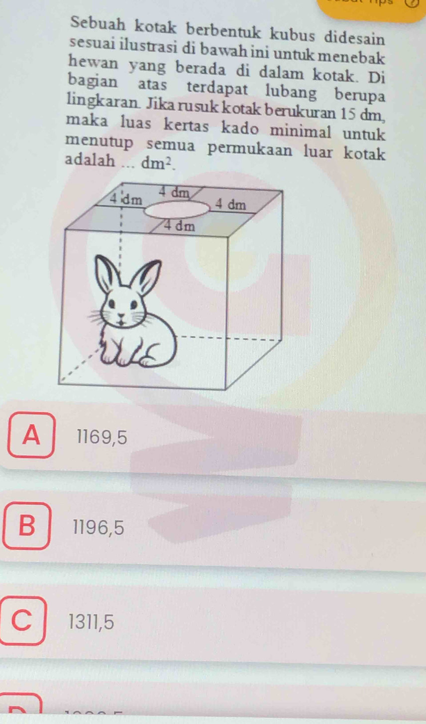 Sebuah kotak berbentuk kubus didesain
sesuai ilustrasi di bawah ini untuk menebak
hewan yang berada di dalam kotak. Di
bagian atas terdapat lubang berupa
lingkaran Jikarusuk kotak berukuran 15 dm,
maka luas kertas kado minimal untuk
menutup semua permukaan luar kotak
adalah ... dm^2.
A 1169,5
B ₹1196,5
C 1311,5