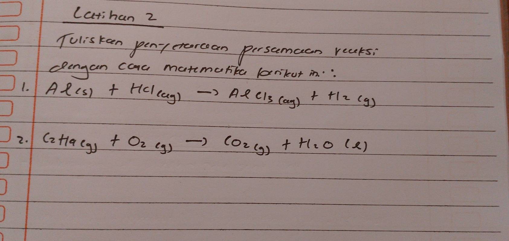 Latihan 2 
Toliskeen pen-etercean persamaan reaks; 
dlengan caa maremorike bnikut in. : 
1. Al(s)+HCl_(g)to AlCl_3(ag)+H_2(g)
2. C_2H_9(g)+O_2(g)to CO_2(g)+H_2O(l)