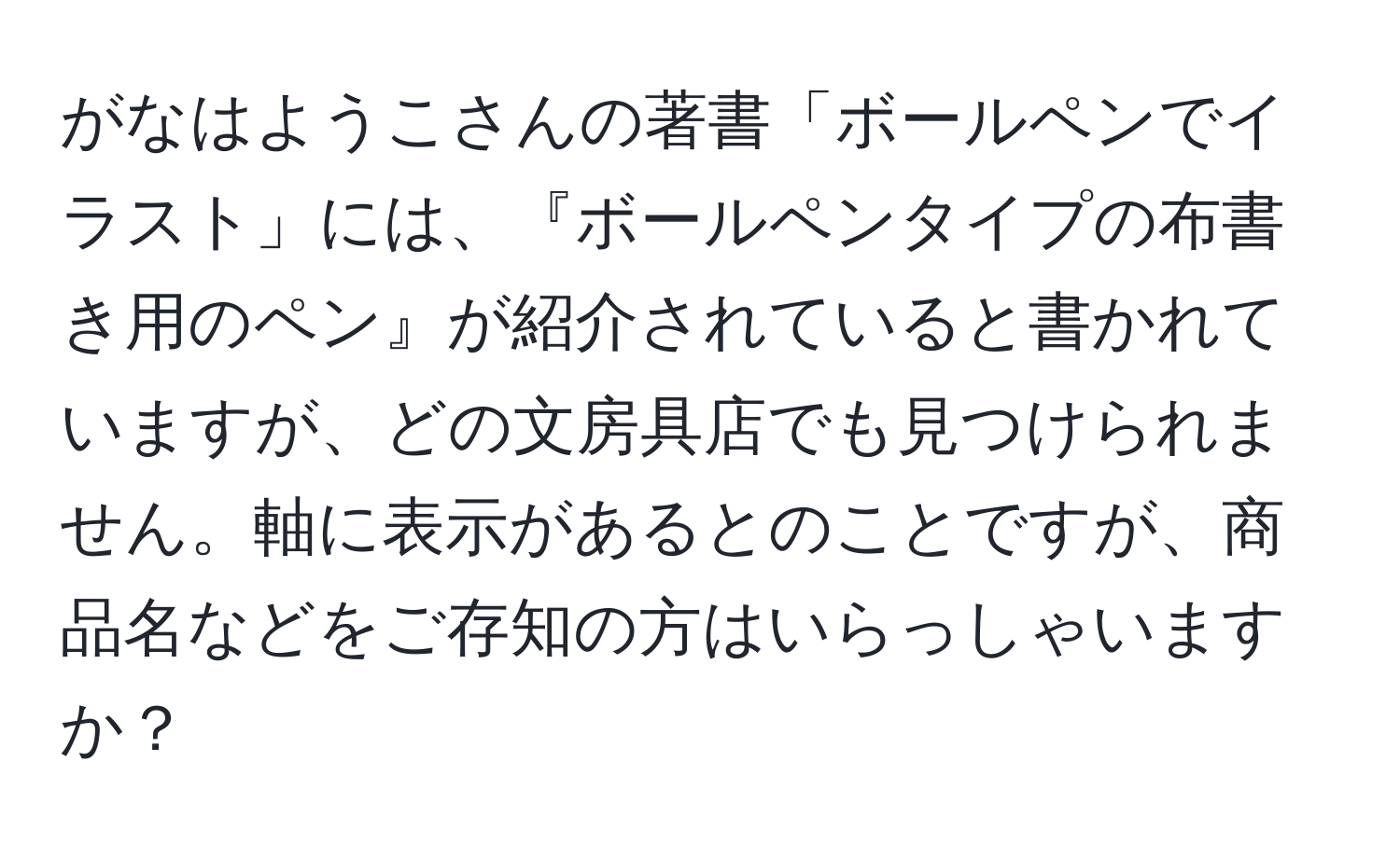 がなはようこさんの著書「ボールペンでイラスト」には、『ボールペンタイプの布書き用のペン』が紹介されていると書かれていますが、どの文房具店でも見つけられません。軸に表示があるとのことですが、商品名などをご存知の方はいらっしゃいますか？