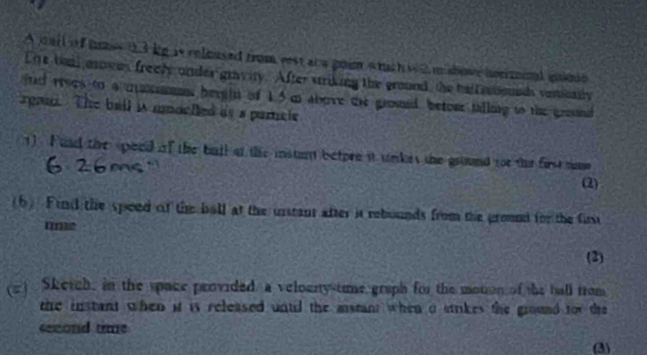 A warl of hass 03 kg is released from rest at a goin wuch w 2 m adove hormoal iime 
Lie taal mowes freely under gravity. After striking the ground, the baliatiounds vanically 
jnd rrees to a maxaos bergin of 15 m above the groued, betore talling to the ground 
rgun. The ball is mmoclled as a partcle 
1) Fand the speed of the ball at the instant betpre it welkes the ground for the first tue 
(2) 
(b) Find the speed of the ball at the urstant after it rebounds from the ground for the first 
(2) 
(2) Skerch, in the space provided, a veloenty-time graph for the monon of the ball from 
the instant when it is released untid the matant when a strikes the ground for the 
second time 
(3)