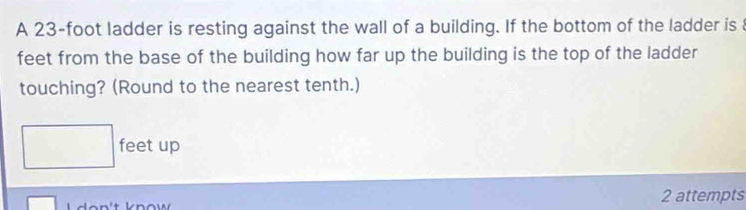 A 23-foot ladder is resting against the wall of a building. If the bottom of the ladder is 
feet from the base of the building how far up the building is the top of the ladder 
touching? (Round to the nearest tenth.)
feet up 
2 attempts