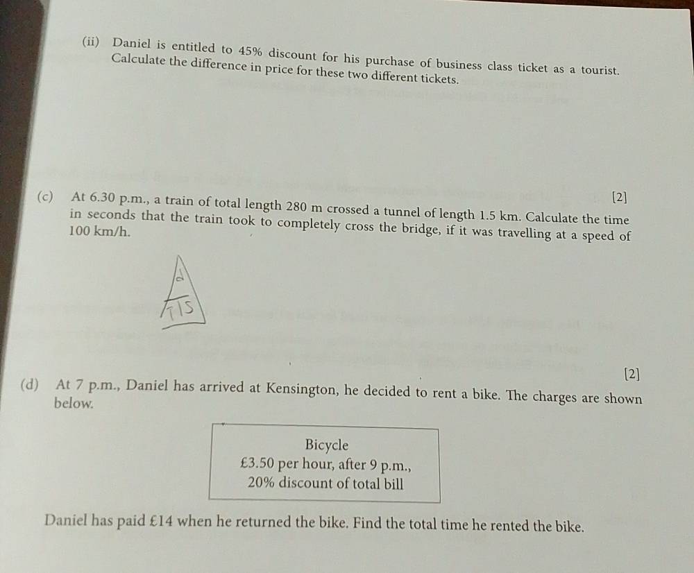 (ii) Daniel is entitled to 45% discount for his purchase of business class ticket as a tourist. 
Calculate the difference in price for these two different tickets. 
[2] 
(c) At 6.30 p.m., a train of total length 280 m crossed a tunnel of length 1.5 km. Calculate the time 
in seconds that the train took to completely cross the bridge, if it was travelling at a speed of
100 km/h. 
[2] 
(d) At 7 p.m., Daniel has arrived at Kensington, he decided to rent a bike. The charges are shown 
below. 
Bicycle
£3.50 per hour, after 9 p.m.,
20% discount of total bill 
Daniel has paid £14 when he returned the bike. Find the total time he rented the bike.