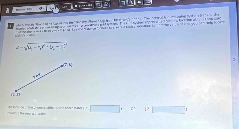 Question 6/16 BOOKMARK A a 
NEXT 
G Makhi lost his iPhone so he logged into the "Find my IPhone'' app from his friend's phone. The internal GPS mapping system tracked the 
location of Makhi's phone using coordinates on a coordinate grid system. The GPS system represented Makhi's location at (3,2) and said 
that the phone was 7 miles away at (7,k). Use the distance formula to create a radical equation to find the value of k so you can help locate 
Makhi's phone.
d=sqrt((x_2)-x_1)^2+(y_2-y_1)^2
(7,k)
7 ml.
(3,2)
The location of the phone is either at the coordinates ( 7 , □ ) OR (7,□ )
Round to the nearest tenths.