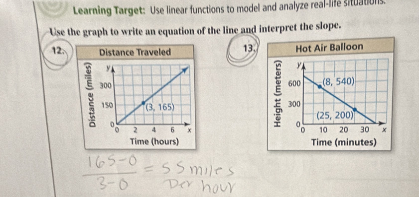 Learning Target: Use linear functions to model and analyze real-life situations.
Use the graph to write an equation of the line and interpret the slope.
12.  13. Hot Air Balloon
y
600 (8,540)
300
(25,200)

10 20 30 ×
Time (minutes)