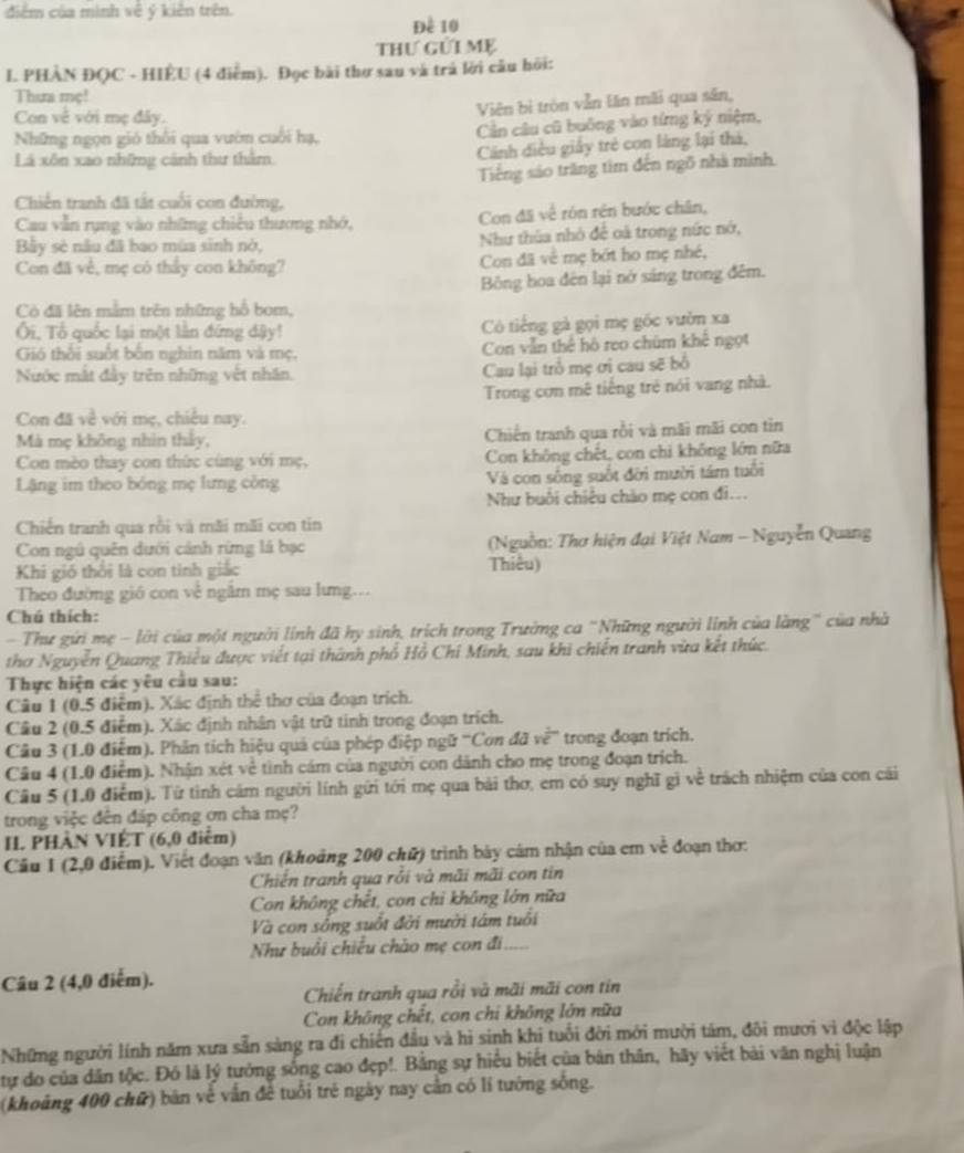 điểm của mình về ý kiên trên.
Đề 10
thư gửi Mẹ
I. PHAN ĐQC - HIÈU (4 điểm). Đọc bài thợ sau và trả lời câu hỏi:
Thưa mẹ!
Con về với mẹ đây.
Viên bị tròn vẫn lăn mãi qua săn,
Những ngọn gió thổi qua vườn cuối hạ, Cần câu cũ buông vào tứng ký niệm,
Lá xôn xao những cảnh thư thằm
Cánh điều giấy trẻ con làng lại thà,
Tiếng sáo trăng tim đến ngô nhà minh.
Chiến tranh đã tắt cuối con đường,
Cau vẫn rụng vào những chiêu thương nhớ, Con đã về rón rén bước chân,
Bảy sè nâu đã bao mùa sinh nờ, Như thùa nhỏ để oà trong nức nớ,
Con đã về, mẹ có thấy con không? Con đã về mẹ bớt ho mẹ nhề,
Bông hoa đên lại nở sáng trong đêm.
Có đã lên mằm trên những hồ bom,
Ôi, Tổ quốc lại một lần đứng dậy! Có tiếng gà gọi mẹ gốc vườn xa
Gió thổi suốt bốn nghin năm và mẹ. Con vẫn thể hồ reo chúm khế ngọt
Nước mắt đầy trên những vệt nhân. Cau lại trồ mẹ ơi cau sẽ bổ
Trong cơn mê tiếng trẻ nói vang nhà.
Con đã 1 è với mẹ, chiều nay.
Mà mẹ không nhìn thảy, Chiến tranh qua rồi và mãi mãi con tỉn
Con mèo thay con thức cùng với mẹ, Con không chết, con chi không lớn nữa
Lậng im theo bóng mẹ lưng công Và con sống suốt đời mười tám tuổi
Như buổi chiều chào mẹ con đi...
Chiến tranh qua rồi và mãi mãi con tin
Con ngũ quên dưới cảnh rừng lá bạc  (Nguồn: Thơ hiện đại Việt Nam - Nguyễn Quang
Khi gió thổi là con tinh giác Thiêu)
Theo đường gió con về ngâm mẹ sau lưng...
Chú thích:
- Thư gứi mẹ - lới của một người linh đã hy sinh, trích trong Trường ca "Những người linh của làng" của nhà
thơ Nguyễn Quang Thiểu được viết tại thành phổ Hồ Chỉ Minh, sau khi chiến tranh vừa kết thức.
Thực hiện các yêu cầu sau:
Câu 1 (0.5 điểm). Xác định thể thơ của đoạn trích.
Cầâu 2 (0.5 điểm). Xác định nhân vật trữ tinh trong đoạn trích.
Câu 3 (1.0 điểm). Phân tích hiệu quả của phép điệp ngữ '''Con 4avoverline e trong đoạn trich.
Câu 4 (1.0 điểm). Nhận xét về tình cám của người con dánh cho mẹ trong đoạn trích.
Câu 5 (1.0 điễm). Từ tình cám người lính gữi tới mẹ qua bài thơ, em có suy nghĩ gì về trách nhiệm của con cái
trong việc đên đáp công ơn cha mẹ?
I. PHÀN VIÉT (6,0 điểm)
Cầu 1 (2,0 điểm). Việt đoạn văn (khoảng 200 chữ) trình bảy cám nhận của em về đoạn thơ:
Chiến tranh qua rỗi và mãi mãi con tin
Con không chết, con chi không lớn nữa
Và con sống suốt đời mười tám tuổi
Như buổi chiếu chào mẹ con đi
Câu 2 (4,0 điểm).
Chiến tranh qua rồi và mãi mãi con tín
Con không chết, con chi không lớn nữa
Những người lính năm xưa sẵn sàng ra đi chiến đầu và hì sinh khi tuổi đời mới mười tảm, đôi mươi vi độc lập
tự do của dân tộc. Đó là lý tướng sống cao đẹp!. Bằng sự hiểu biết của bản thân, hãy viết bài văn nghị luận
(khoảng 400 chữ) bản về vấn để tuổi trẻ ngày nay cần có lí tướng sống.