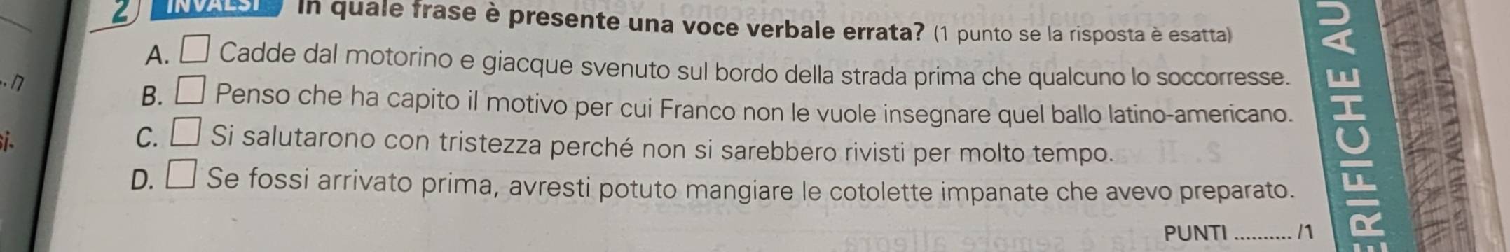 INVALSI In quale frase è presente una voce verbale errata? (1 punto se la risposta è esatta)
A. Cadde dal motorino e giacque svenuto sul bordo della strada prima che qualcuno lo soccorresse.
n
B. □ Penso che ha capito il motivo per cui Franco non le vuole insegnare quel ballo latino-americano.
C. □ Si salutarono con tristezza perché non si sarebbero rivisti per molto tempo.
D. □ Se fossi arrivato prima, avresti potuto mangiare le cotolette impanate che avevo preparato.
PUNTI _/1