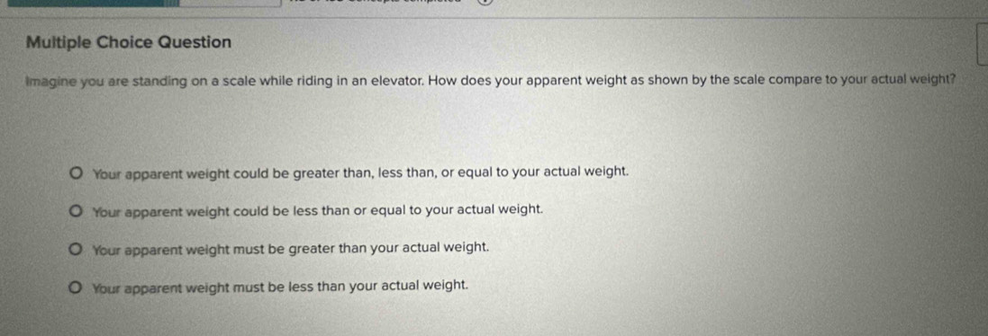 Question
imagine you are standing on a scale while riding in an elevator. How does your apparent weight as shown by the scale compare to your actual weight?
Your apparent weight could be greater than, less than, or equal to your actual weight.
'Your apparent weight could be less than or equal to your actual weight.
Your apparent weight must be greater than your actual weight.
Your apparent weight must be less than your actual weight.