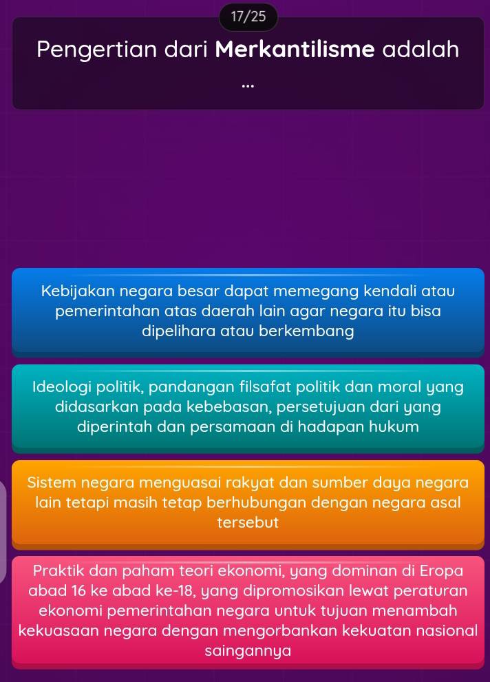 17/25
Pengertian dari Merkantilisme adalah
Kebijakan negara besar dapat memegang kendali atau
pemerintahan atas daerah lain agar negara itu bisa
dipelihara atau berkembang
Ideologi politik, pandangan filsafat politik dan moral yang
didasarkan pada kebebasan, persetujuan dari yang
diperintah dan persamaan di hadapan hukum
Sistem negara menguasai rakyat dan sumber daya negara
lain tetapi masih tetap berhubungan dengan negara asal
tersebut
Praktik dan paham teori ekonomi, yang dominan di Eropa
abad 16 ke abad ke- 18, yang dipromosikan lewat peraturan
ekonomi pemerintahan negara untuk tujuan menambah
kekuasaan negara dengan mengorbankan kekuatan nasional
saingannya