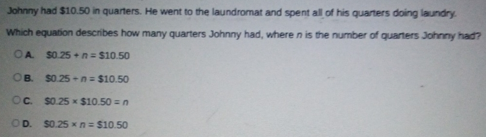 Johnny had $10.50 in quarters. He went to the laundromat and spent all of his quarters doing laundry.
Which equation describes how many quarters Johnny had, where n is the number of quarters Johnny had?
A. $0.25+n=$10.50
B. $0.25/ n=$10.50
C. $0.25* $10.50=n
D. $0.25* n=$10.50