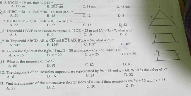 If|CD|=19cm , then 1/2|CE|= _ .
A. 19 cm B. 28.5 cm C. 38 cm D. 45 cm
_6. If |BC|=2a-1, |BA|=4a-17 then |BA|= _.
A. 20 B. 15 C. 12 D. 8
_7. If |BD|=3b-7, |AE|=4b-8 , then |AE|= _.
A. 22 B. 32 C. 42 D. 52
_8. Trapezoid LOVE is an isosceles trapezoid. If OE=23m C. 10 and LV=3x-7 , what is x?
A. 8 B. 9 D. 11
_9. In Trapezoid ABCD, overline AB≌ overline CD and Boverline Cparallel Aoverline D. If ∠ A=54 , what is ∠ C ?
A. 54° B. 126° C. 108° D. 46°
10. Given the figure at the right, If m∠ D=80 and m∠ A=(5x+5) , what is x?
A. x=15 B. x=20 C. x=25 D. x=30
11. What is the measure of m∠ A
A. 80 B. 81 C. 82 D. 83
12. The diagonals of an isosceles trapezoid are represented by 9x-68 and x+60 D. 32. What is the value of x?
A. 8 B. 16 C. 24
13. Find the measure of the consecutive shorter sides of a kite if their measures are 3x+15 and 5x+11. 
A. 22 B. 21 C. 20 D. 19