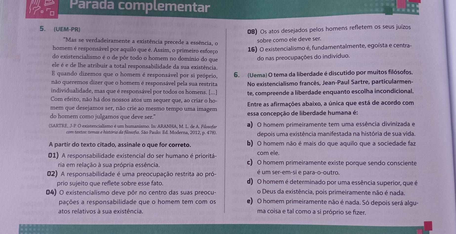 Parada complementar
5. (UEM-PR)
08) Os atos desejados pelos homens refletem os seus juízos
“Mas se verdadeiramente a existência precede a essência, o
sobre como ele deve ser.
homem é responsável por aquilo que é. Assim, o primeiro esforço
16) O existencialismo é, fundamentalmente, egoísta e centra-
do existencialismo é o de pôr todo o homem no domínio do que do nas preocupações do indivíduo.
ele é e de lhe atribuir a total responsabilidade da sua existência.
E quando dizemos que o homem é responsável por si próprio, 6. (Uema) O tema da liberdade é discutido por muitos filósofos.
não queremos dizer que o homem é responsável pela sua restrita No existencialismo francês, Jean-Paul Sartre, particularmen-
individualidade, mas que é responsável por todos os homens. [...] te, compreende a liberdade enquanto escolha incondicional.
Com efeito, não há dos nossos atos um sequer que, ao criar o ho-
Entre as afirmações abaixo, a única que está de acordo com
mem que desejamos ser, não crie ao mesmo tempo uma imagem
do homem como julgamos que deve ser.” essa concepção de liberdade humana é:
(SARTRE, J-P O existencialismo é um humanismo. In: ARANHA, M. L. de A. Filosofar a) O homem primeiramente tem uma essência divinizada e
com textos: temas e história da filosofia. São Paulo: Ed. Moderna, 2012, p. 478).
depois uma existência manifestada na história de sua vida.
A partir do texto citado, assinale o que for correto. b) O homem não é mais do que aquilo que a sociedade faz
01) A responsabilidade existencial do ser humano é prioritá-
com ele.
ria em relação à sua própria essência.
c) O homem primeiramente existe porque sendo consciente
02) A responsabilidade é uma preocupação restrita ao pró-
é um ser-em-si e para-o-outro.
prio sujeito que reflete sobre esse fato.
d) O homem é determinado por uma essência superior, que é
04) O existencialismo deve pôr no centro das suas preocu-
o Deus da existência, pois primeiramente não é nada.
pações a responsabilidade que o homem tem com os e) O homem primeiramente não é nada. Só depois será algu-
atos relativos à sua existência. ma coisa e tal como a si próprio se fizer.