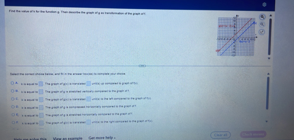 Find the value of k for the function g. Then describe the graph of g as transformation of the graph of f.
Select the correct choice below, and fill in the answer box(es) to complete your choice.
A. k is equal to □ The graph of g(x) is translated □ unit(s) up compared to graph of f(x).
B. k is equal to □ The graph of g is stretched vertically compared to the graph of f
C. k is equal to □ The graph of g(x) is translated overline 13 unit(s) to the left compared to the graph of f(x)
D. k is equal to □ The graph of g is compressed horizontally compared to the graph of f
E k is equal to □ The graph of g is stretched horizontally compared to the graph of f.
F. k is equal to □ The graph of g(x) is translated □ ) to the right compared to the graph of
Help me solve this View an example Get more help Clear all Check answi