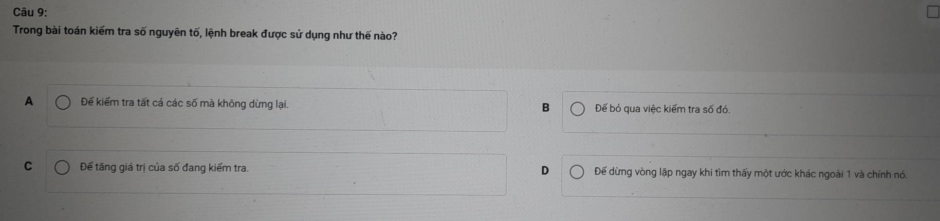 Trong bài toán kiếm tra số nguyên tố, lệnh break được sử dụng như thế nào?
A Để kiểm tra tất cả các số mà không dừng lại. B Đếể bỏ qua việc kiểm tra số đó.
C Đế tăng giá trị của số đang kiếm tra. D Để dừng vòng lặp ngay khi tìm thấy một ước khác ngoài 1 và chính nó.