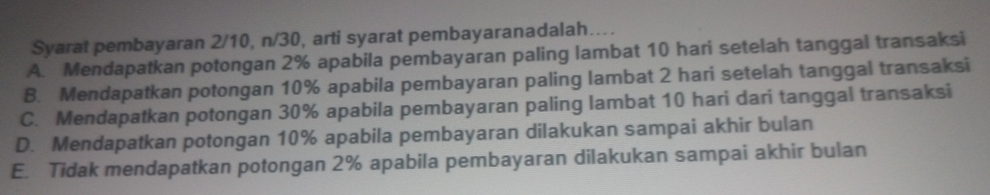 Syarat pembayaran 2/10, n/30, arti syarat pembayaranadalah....
A. Mendapatkan potongan 2% apabila pembayaran paling lambat 10 hari setelah tanggal transaksi
B. Mendapatkan potongan 10% apabila pembayaran paling lambat 2 hari setelah tanggal transaksi
C. Mendapatkan potongan 30% apabila pembayaran paling lambat 10 hari dari tanggal transaksi
D. Mendapatkan potongan 10% apabila pembayaran dilakukan sampai akhir bulan
E. Tidak mendapatkan potongan 2% apabila pembayaran dilakukan sampai akhir bulan