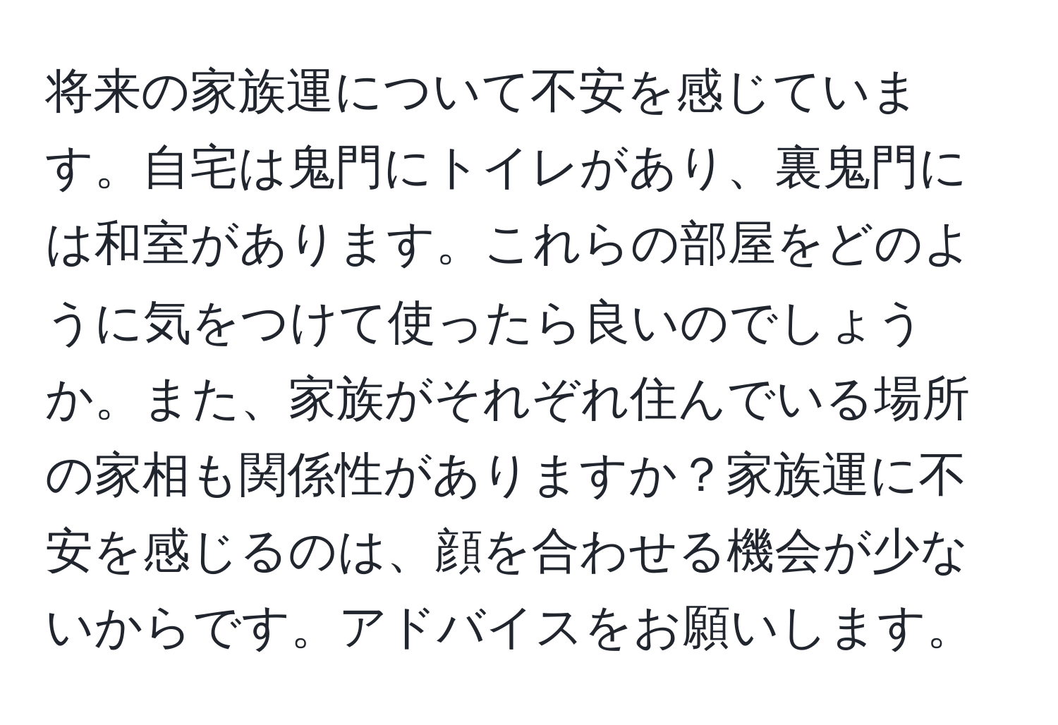 将来の家族運について不安を感じています。自宅は鬼門にトイレがあり、裏鬼門には和室があります。これらの部屋をどのように気をつけて使ったら良いのでしょうか。また、家族がそれぞれ住んでいる場所の家相も関係性がありますか？家族運に不安を感じるのは、顔を合わせる機会が少ないからです。アドバイスをお願いします。