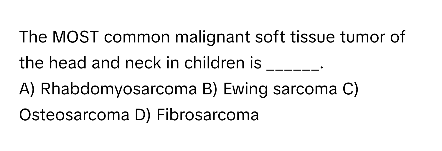 The MOST common malignant soft tissue tumor of the head and neck in children is ______.

A) Rhabdomyosarcoma B) Ewing sarcoma C) Osteosarcoma D) Fibrosarcoma