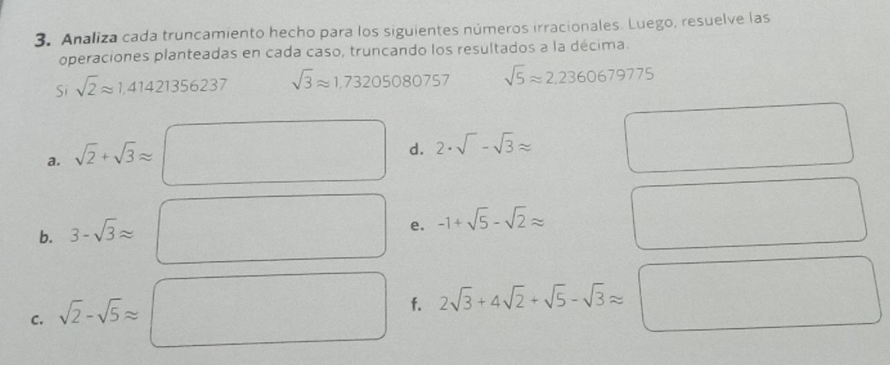 Analiza cada truncamiento hecho para los siguientes números irracionales. Luego, resuelve las 
operaciones planteadas en cada caso, truncando los resultados a la décima. 
Si sqrt(2)approx 1,41421356237 sqrt(3)approx 1,73205080757 sqrt(5)approx 2.2360679775
a. sqrt(2)+sqrt(3)approx
d. 2· sqrt()-sqrt(3)approx
b. 3-sqrt(3)approx
e. -1+sqrt(5)-sqrt(2)approx
C. sqrt(2)-sqrt(5)approx
f. 2sqrt(3)+4sqrt(2)+sqrt(5)-sqrt(3)approx