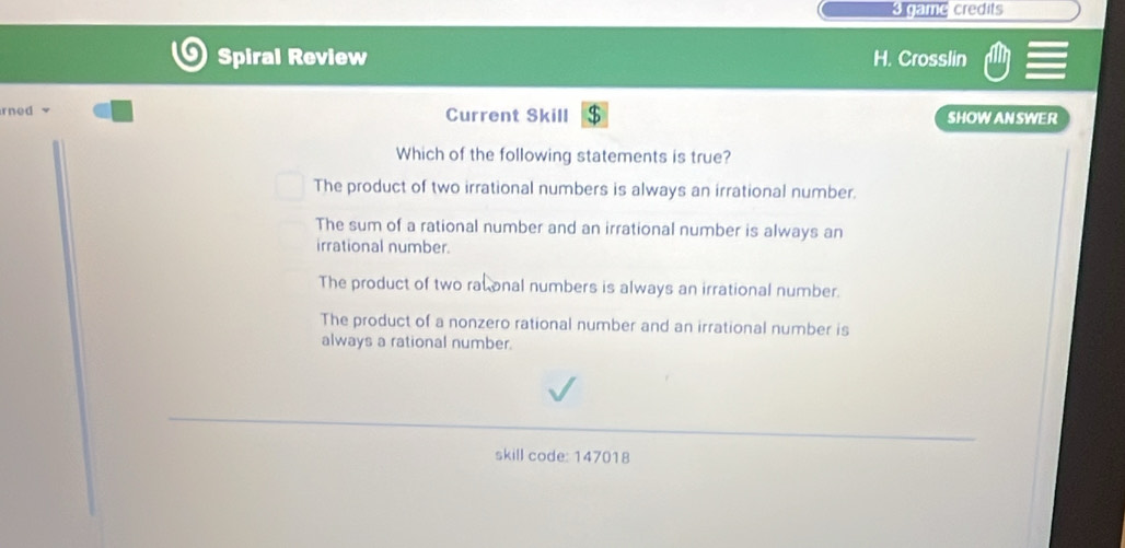 as credits
Spiral Review H. Crosslin
rned v Current Skill $ SHOW AN SWER
Which of the following statements is true?
The product of two irrational numbers is always an irrational number.
The sum of a rational number and an irrational number is always an
irrational number.
The product of two ratonal numbers is always an irrational number.
The product of a nonzero rational number and an irrational number is
always a rational number.
skill code: 147018