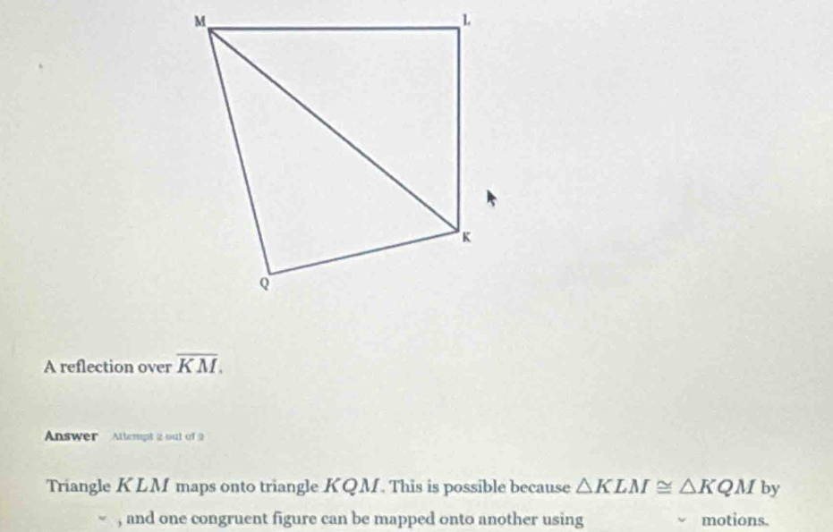 A reflection over overline KM. 
Answer Attempt 2 out of 9 
Triangle KLM maps onto triangle KQM. This is possible because △ KLM≌ △ KQM by 
, and one congruent figure can be mapped onto another using motions.