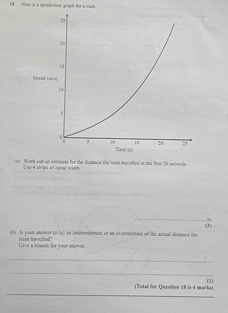 Here is a speed-time graph for a trun. 
(a) Work out an estimate for the distance the train travelled in the first 20 seconds. 
Use 4 strips of equal width. 
_
m
(3) 
(b) Is your answer to (2) an underestimate or an overestimate of the actual distance the 
train travelled? 
Give a reason for your answer. 
_ 
_ 
(1) 
_ 
(Total for Question 18 is 4 marks)