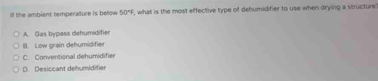 If the ambient temperature is below 50°F, , what is the most effective type of dehumidifier to use when drying a structure?
A. Gas bypass dehumidifier
B. Low grain dehumidifier
C. Conventional dehumidifier
D. Desiccant dehumidifier