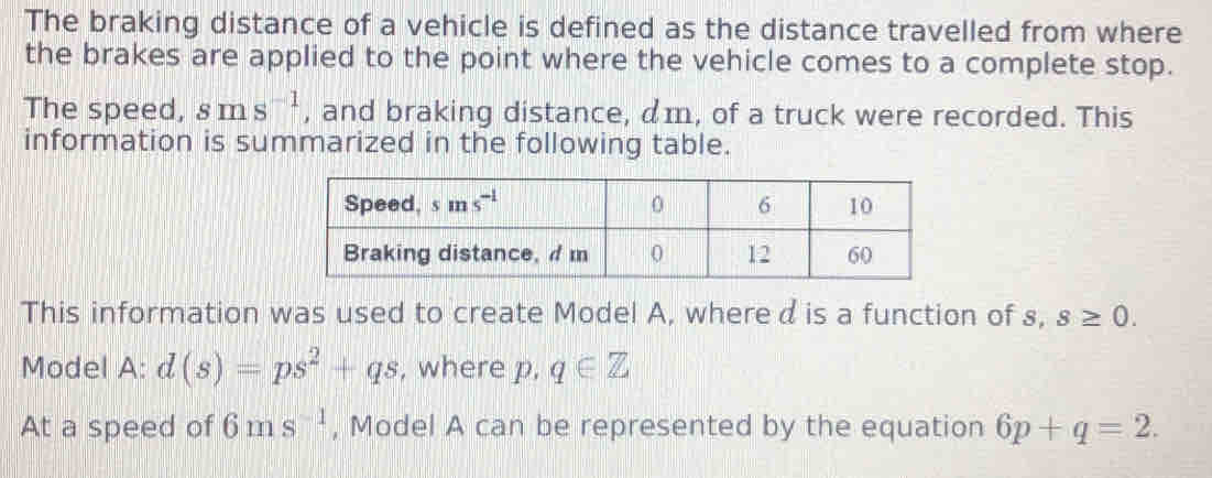 The braking distance of a vehicle is defined as the distance travelled from where
the brakes are applied to the point where the vehicle comes to a complete stop.
The speed, sms^(-1) , and braking distance, am, of a truck were recorded. This
information is summarized in the following table.
This information was used to create Model A, whered is a function of s, s≥ 0.
Model A: d(s)=ps^2+qs , where p, q∈ Z
At a speed of 6ms^(-1) , Model A can be represented by the equation 6p+q=2.