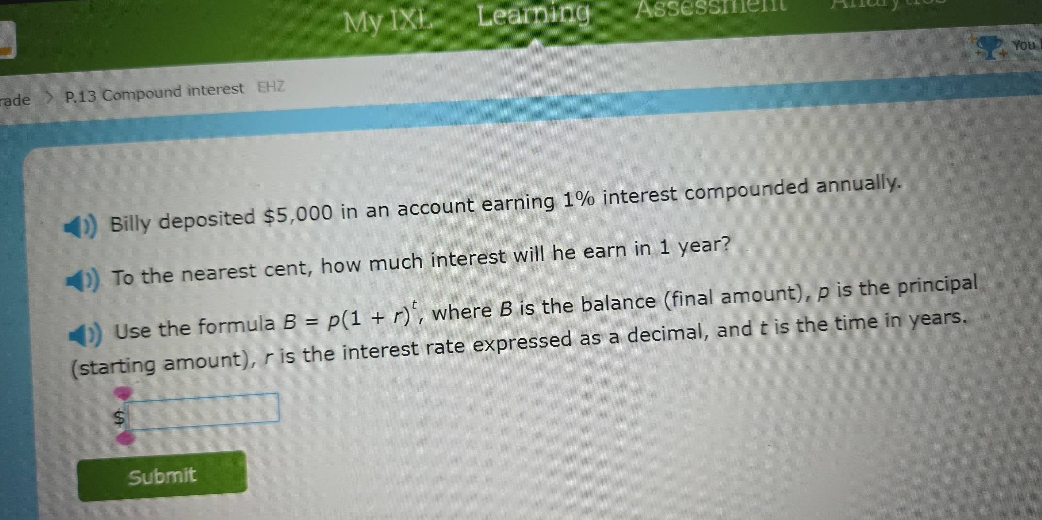 My IXL Learning Assessment 
You 
rade P.13 Compound interest EHZ 
Billy deposited $5,000 in an account earning 1% interest compounded annually. 
To the nearest cent, how much interest will he earn in 1 year? 
Use the formula B=p(1+r)^t , where B is the balance (final amount), p is the principal 
(starting amount), r is the interest rate expressed as a decimal, and t is the time in years.
$
Submit